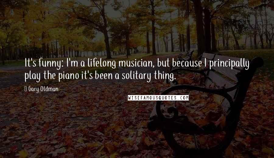 Gary Oldman Quotes: It's funny: I'm a lifelong musician, but because I principally play the piano it's been a solitary thing.