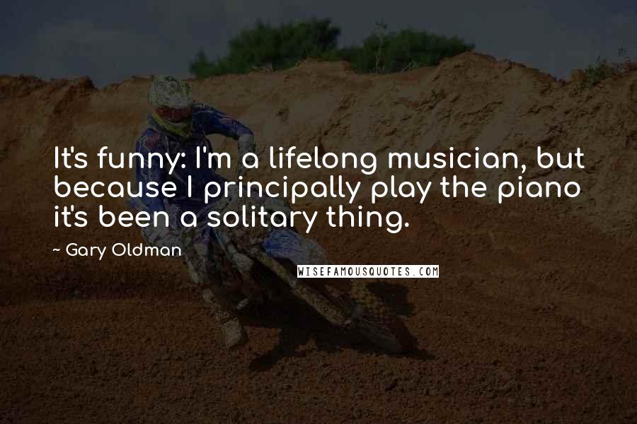 Gary Oldman Quotes: It's funny: I'm a lifelong musician, but because I principally play the piano it's been a solitary thing.