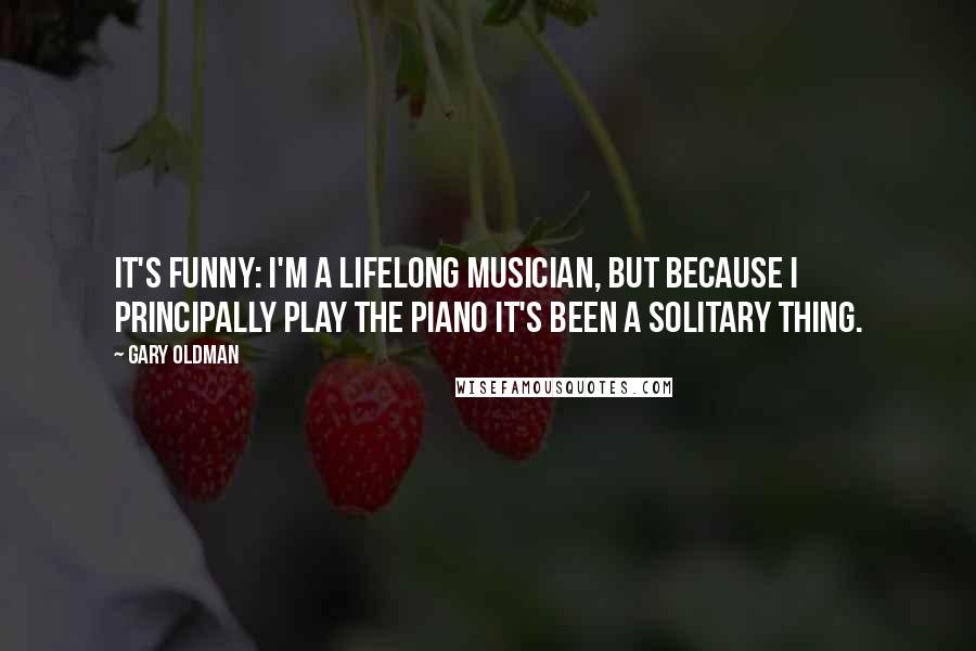 Gary Oldman Quotes: It's funny: I'm a lifelong musician, but because I principally play the piano it's been a solitary thing.