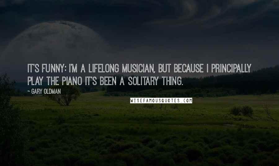 Gary Oldman Quotes: It's funny: I'm a lifelong musician, but because I principally play the piano it's been a solitary thing.