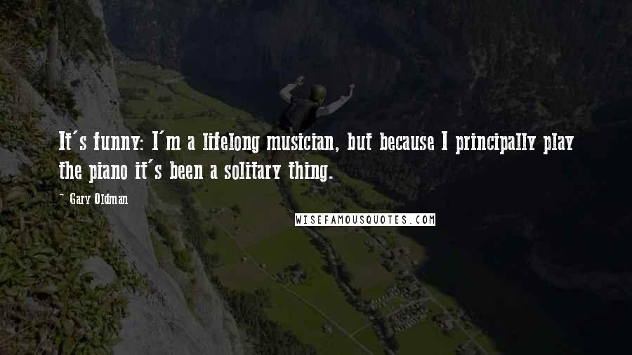 Gary Oldman Quotes: It's funny: I'm a lifelong musician, but because I principally play the piano it's been a solitary thing.