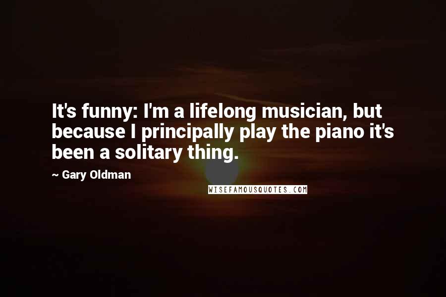 Gary Oldman Quotes: It's funny: I'm a lifelong musician, but because I principally play the piano it's been a solitary thing.