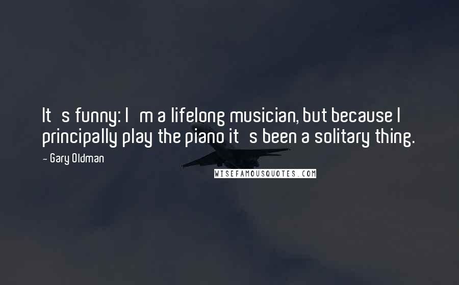 Gary Oldman Quotes: It's funny: I'm a lifelong musician, but because I principally play the piano it's been a solitary thing.