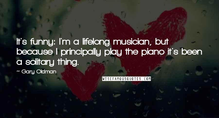 Gary Oldman Quotes: It's funny: I'm a lifelong musician, but because I principally play the piano it's been a solitary thing.