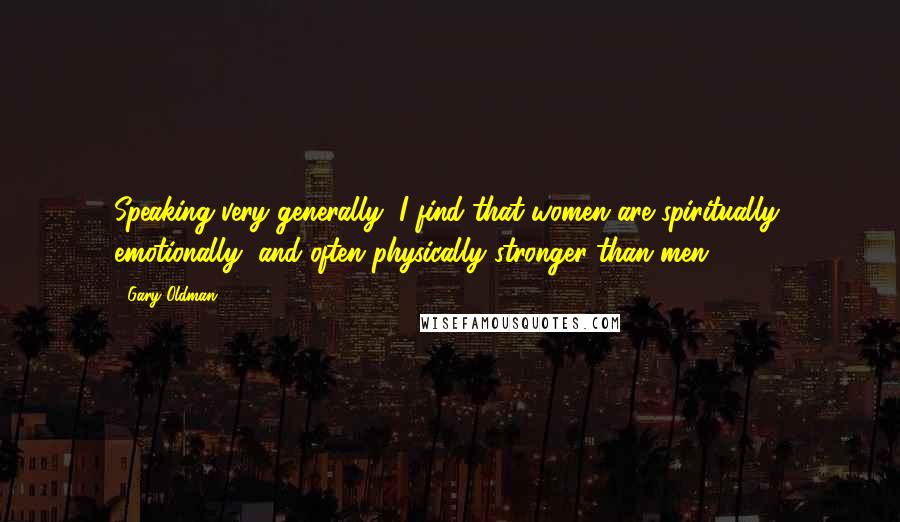 Gary Oldman Quotes: Speaking very generally, I find that women are spiritually, emotionally, and often physically stronger than men.