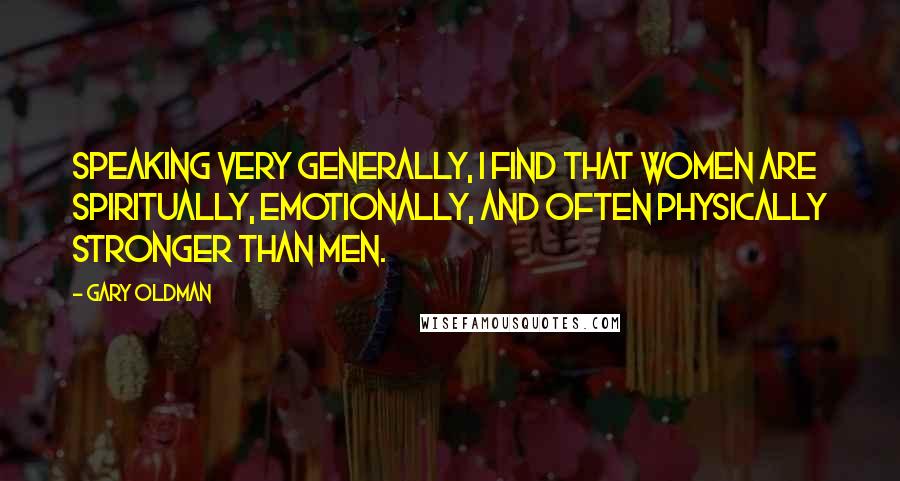 Gary Oldman Quotes: Speaking very generally, I find that women are spiritually, emotionally, and often physically stronger than men.