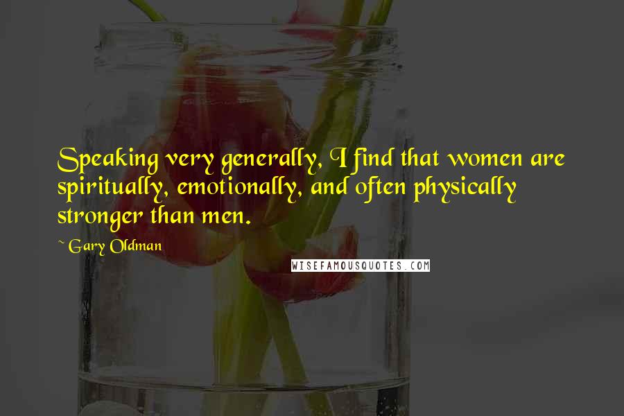 Gary Oldman Quotes: Speaking very generally, I find that women are spiritually, emotionally, and often physically stronger than men.