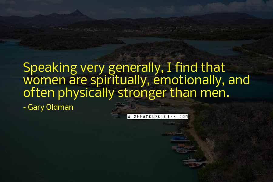 Gary Oldman Quotes: Speaking very generally, I find that women are spiritually, emotionally, and often physically stronger than men.