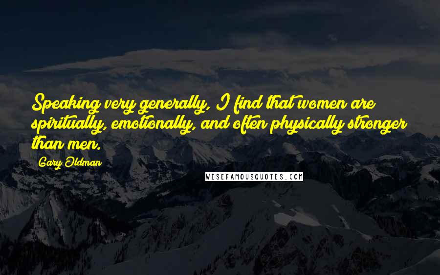 Gary Oldman Quotes: Speaking very generally, I find that women are spiritually, emotionally, and often physically stronger than men.