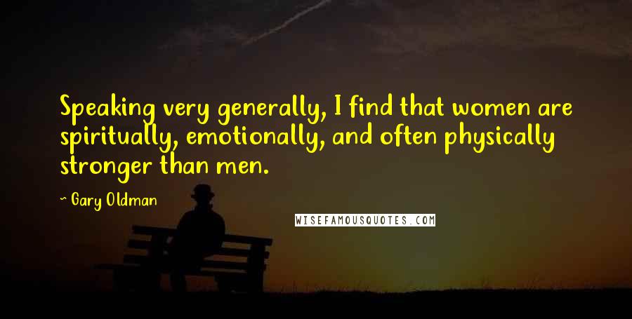 Gary Oldman Quotes: Speaking very generally, I find that women are spiritually, emotionally, and often physically stronger than men.