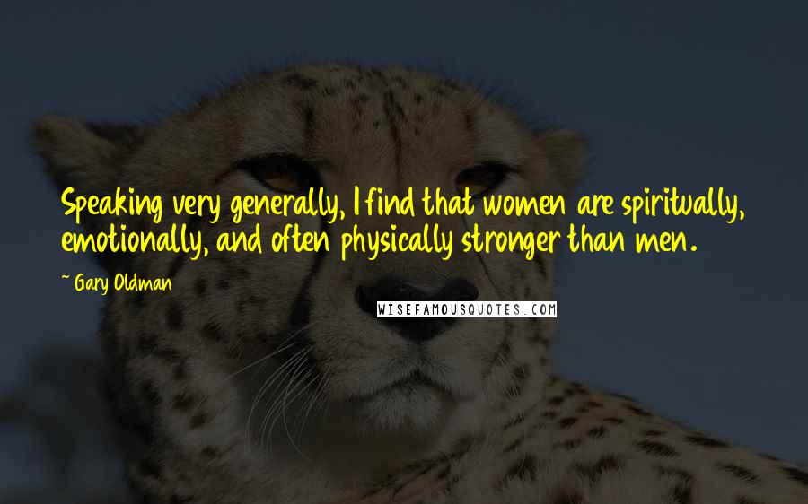 Gary Oldman Quotes: Speaking very generally, I find that women are spiritually, emotionally, and often physically stronger than men.