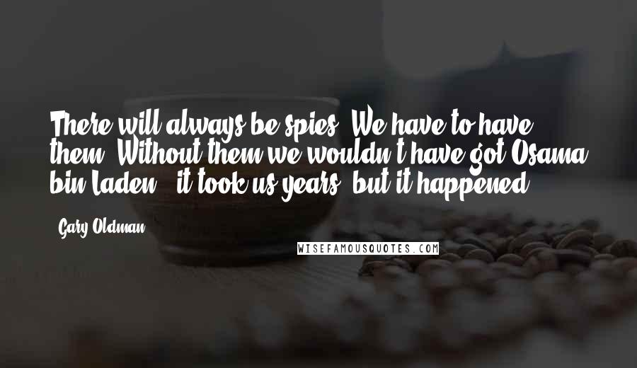 Gary Oldman Quotes: There will always be spies. We have to have them. Without them we wouldn't have got Osama bin Laden - it took us years, but it happened.