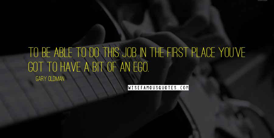 Gary Oldman Quotes: To be able to do this job in the first place you've got to have a bit of an ego.