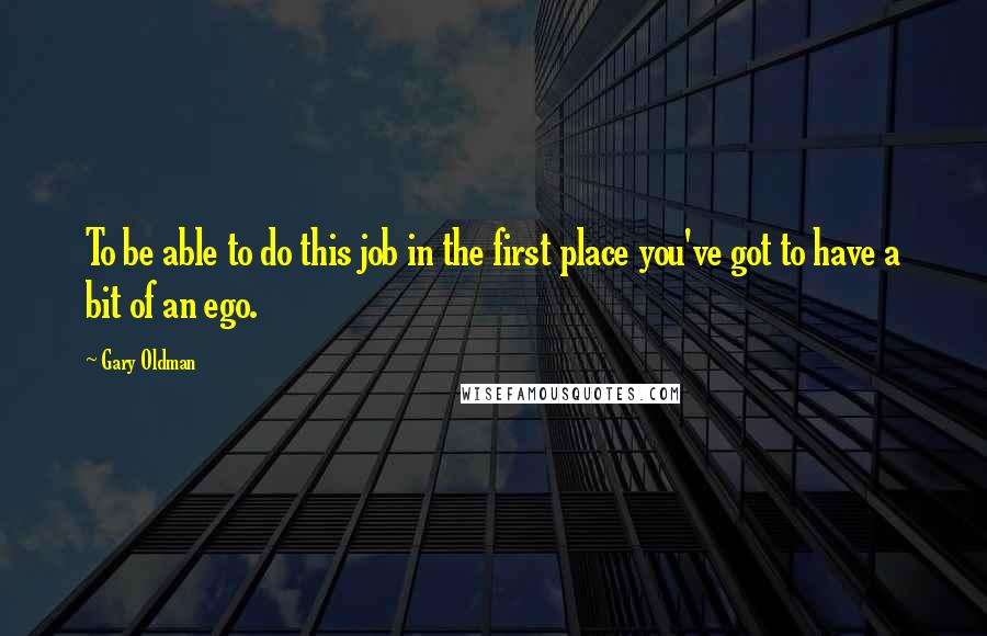 Gary Oldman Quotes: To be able to do this job in the first place you've got to have a bit of an ego.