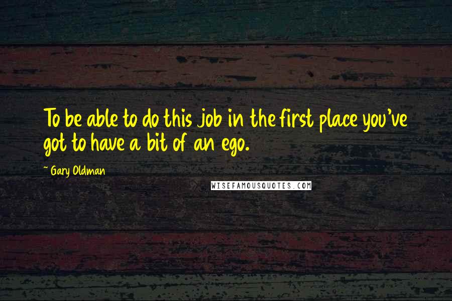 Gary Oldman Quotes: To be able to do this job in the first place you've got to have a bit of an ego.