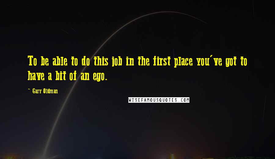 Gary Oldman Quotes: To be able to do this job in the first place you've got to have a bit of an ego.