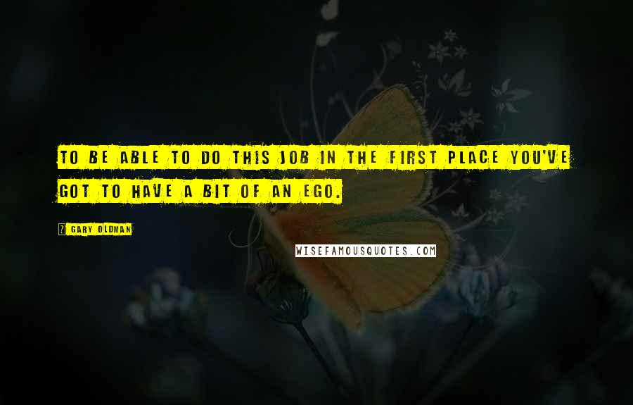 Gary Oldman Quotes: To be able to do this job in the first place you've got to have a bit of an ego.