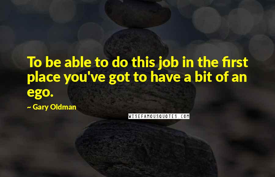 Gary Oldman Quotes: To be able to do this job in the first place you've got to have a bit of an ego.