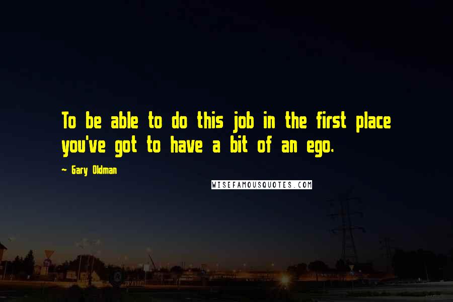 Gary Oldman Quotes: To be able to do this job in the first place you've got to have a bit of an ego.