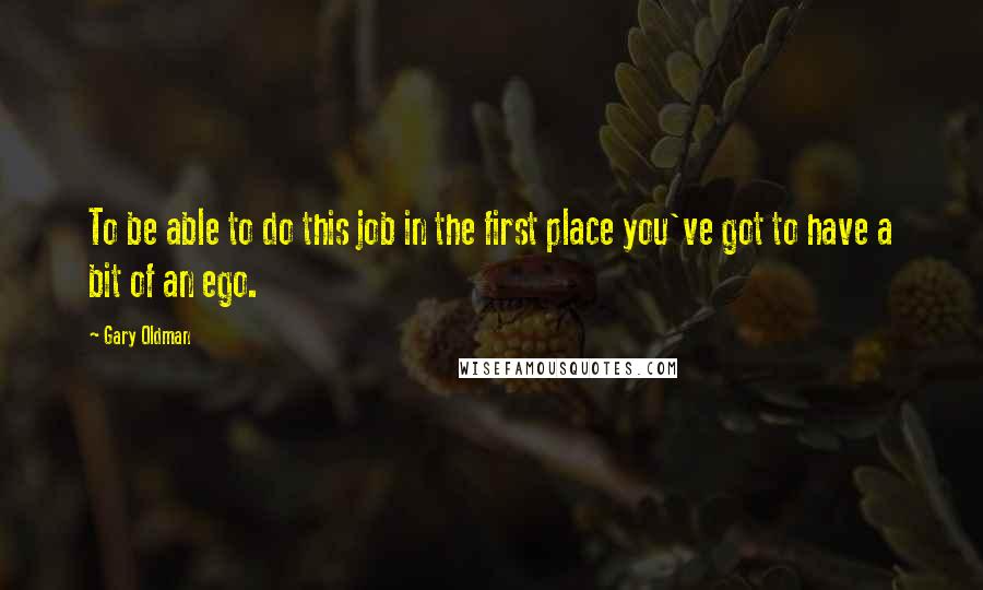 Gary Oldman Quotes: To be able to do this job in the first place you've got to have a bit of an ego.