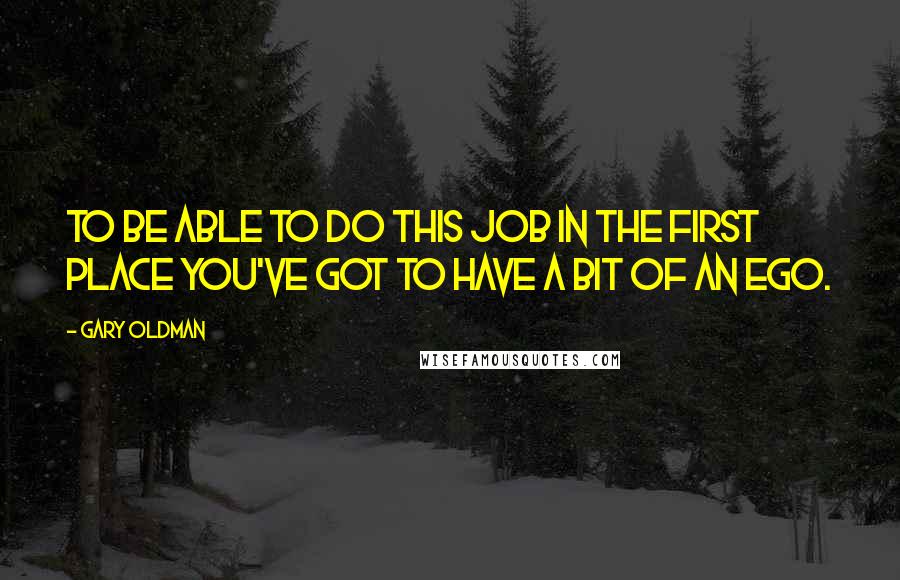 Gary Oldman Quotes: To be able to do this job in the first place you've got to have a bit of an ego.