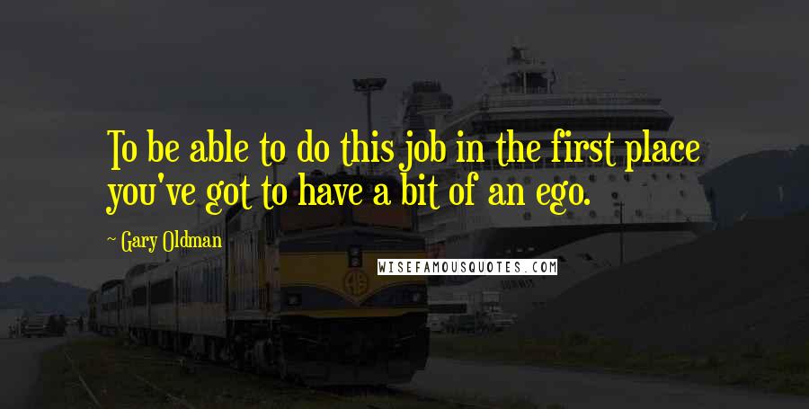 Gary Oldman Quotes: To be able to do this job in the first place you've got to have a bit of an ego.