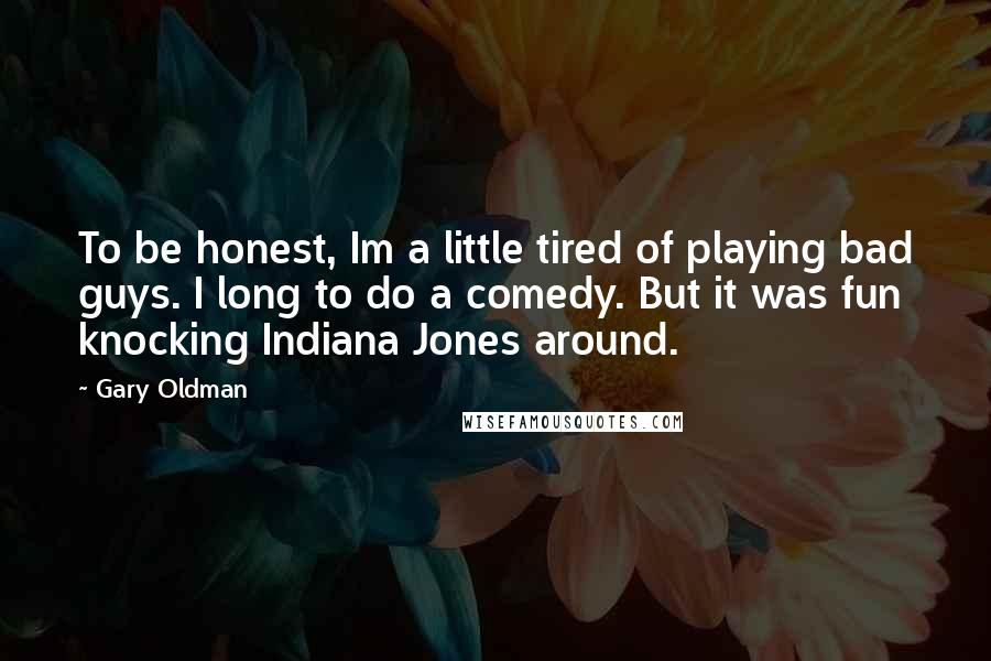 Gary Oldman Quotes: To be honest, Im a little tired of playing bad guys. I long to do a comedy. But it was fun knocking Indiana Jones around.