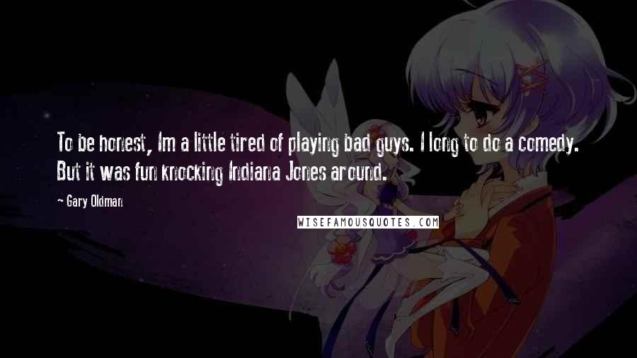 Gary Oldman Quotes: To be honest, Im a little tired of playing bad guys. I long to do a comedy. But it was fun knocking Indiana Jones around.