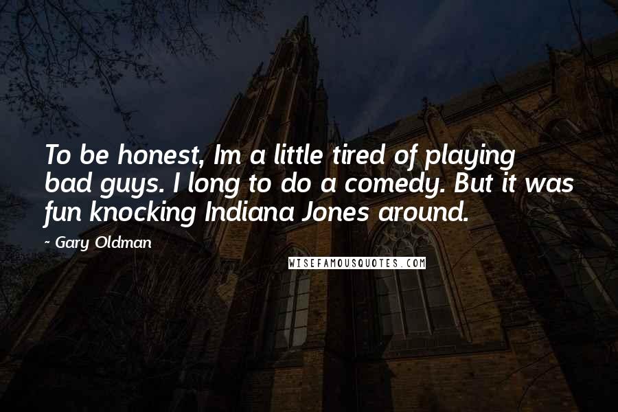 Gary Oldman Quotes: To be honest, Im a little tired of playing bad guys. I long to do a comedy. But it was fun knocking Indiana Jones around.