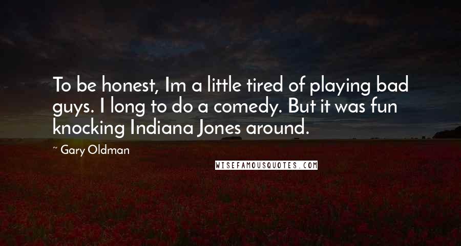 Gary Oldman Quotes: To be honest, Im a little tired of playing bad guys. I long to do a comedy. But it was fun knocking Indiana Jones around.