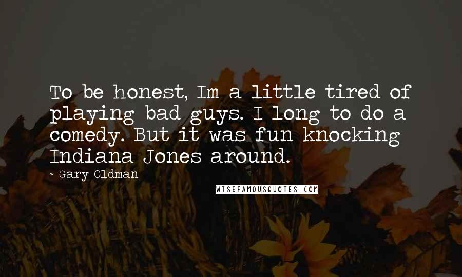 Gary Oldman Quotes: To be honest, Im a little tired of playing bad guys. I long to do a comedy. But it was fun knocking Indiana Jones around.