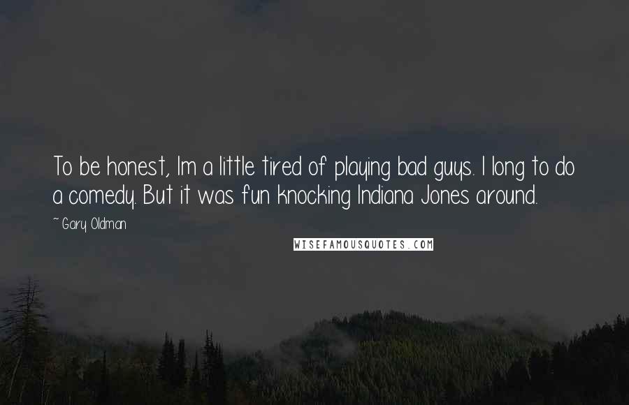 Gary Oldman Quotes: To be honest, Im a little tired of playing bad guys. I long to do a comedy. But it was fun knocking Indiana Jones around.