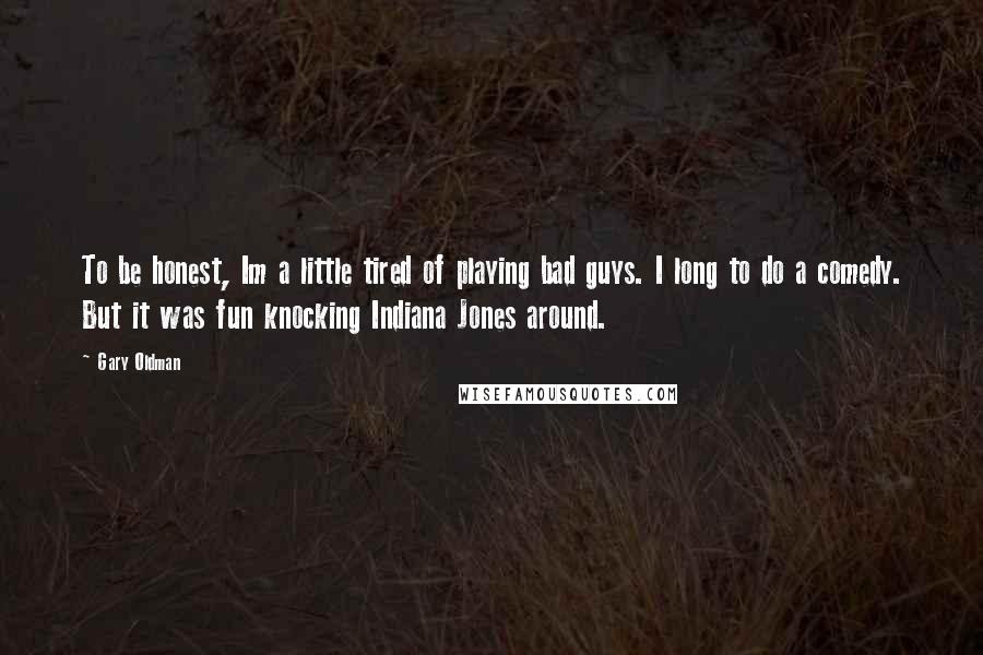 Gary Oldman Quotes: To be honest, Im a little tired of playing bad guys. I long to do a comedy. But it was fun knocking Indiana Jones around.