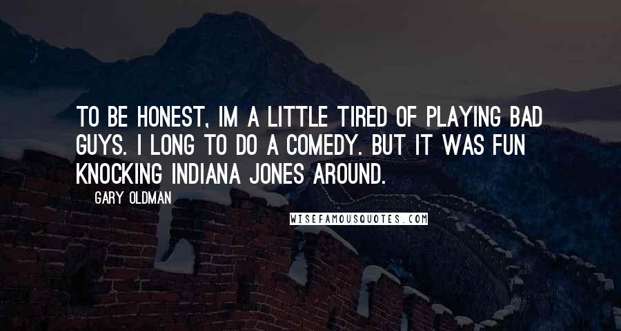 Gary Oldman Quotes: To be honest, Im a little tired of playing bad guys. I long to do a comedy. But it was fun knocking Indiana Jones around.