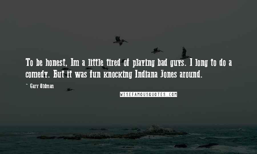 Gary Oldman Quotes: To be honest, Im a little tired of playing bad guys. I long to do a comedy. But it was fun knocking Indiana Jones around.