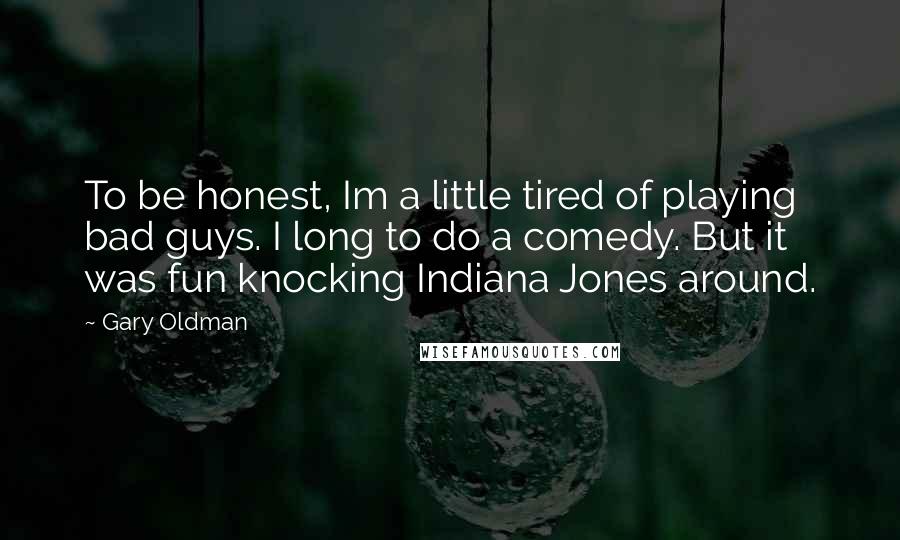 Gary Oldman Quotes: To be honest, Im a little tired of playing bad guys. I long to do a comedy. But it was fun knocking Indiana Jones around.