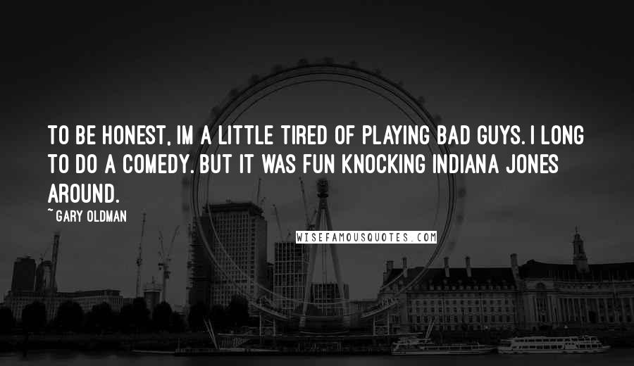 Gary Oldman Quotes: To be honest, Im a little tired of playing bad guys. I long to do a comedy. But it was fun knocking Indiana Jones around.