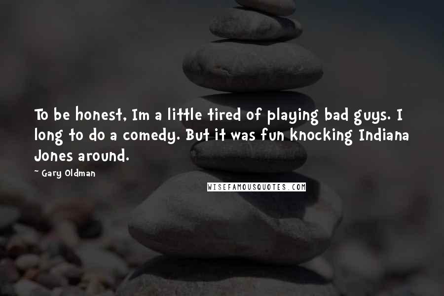 Gary Oldman Quotes: To be honest, Im a little tired of playing bad guys. I long to do a comedy. But it was fun knocking Indiana Jones around.