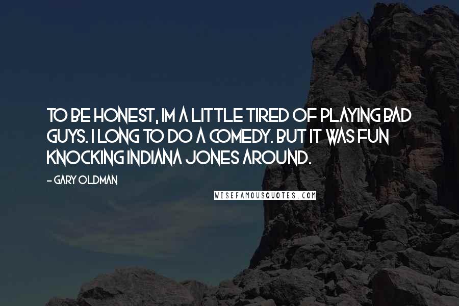 Gary Oldman Quotes: To be honest, Im a little tired of playing bad guys. I long to do a comedy. But it was fun knocking Indiana Jones around.