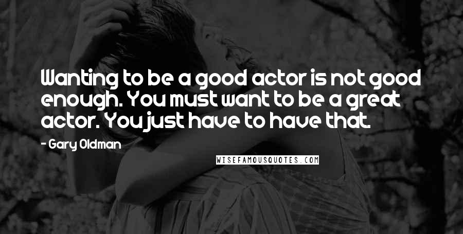 Gary Oldman Quotes: Wanting to be a good actor is not good enough. You must want to be a great actor. You just have to have that.