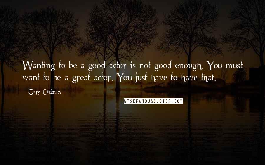 Gary Oldman Quotes: Wanting to be a good actor is not good enough. You must want to be a great actor. You just have to have that.