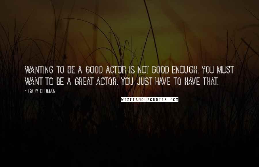 Gary Oldman Quotes: Wanting to be a good actor is not good enough. You must want to be a great actor. You just have to have that.