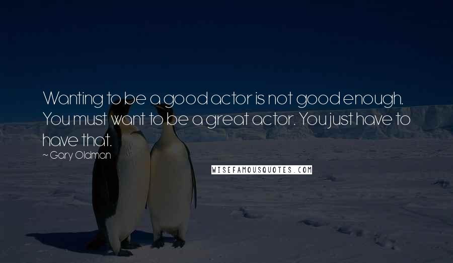 Gary Oldman Quotes: Wanting to be a good actor is not good enough. You must want to be a great actor. You just have to have that.