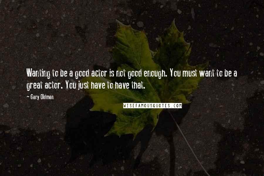 Gary Oldman Quotes: Wanting to be a good actor is not good enough. You must want to be a great actor. You just have to have that.