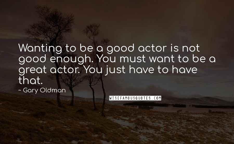 Gary Oldman Quotes: Wanting to be a good actor is not good enough. You must want to be a great actor. You just have to have that.