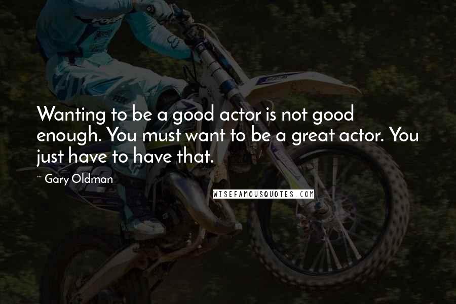Gary Oldman Quotes: Wanting to be a good actor is not good enough. You must want to be a great actor. You just have to have that.