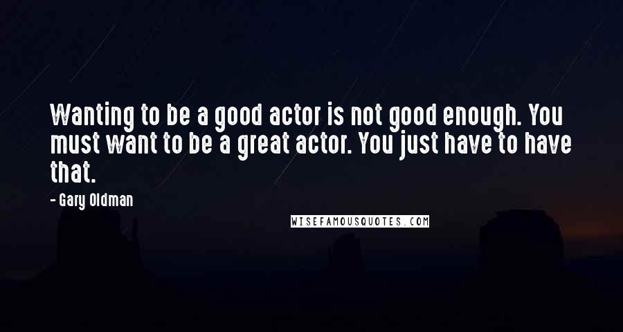 Gary Oldman Quotes: Wanting to be a good actor is not good enough. You must want to be a great actor. You just have to have that.