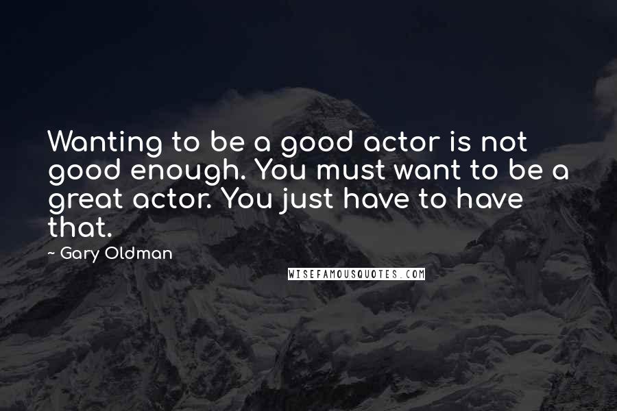 Gary Oldman Quotes: Wanting to be a good actor is not good enough. You must want to be a great actor. You just have to have that.
