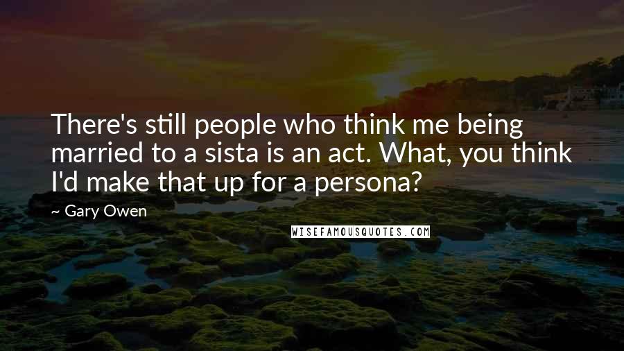 Gary Owen Quotes: There's still people who think me being married to a sista is an act. What, you think I'd make that up for a persona?