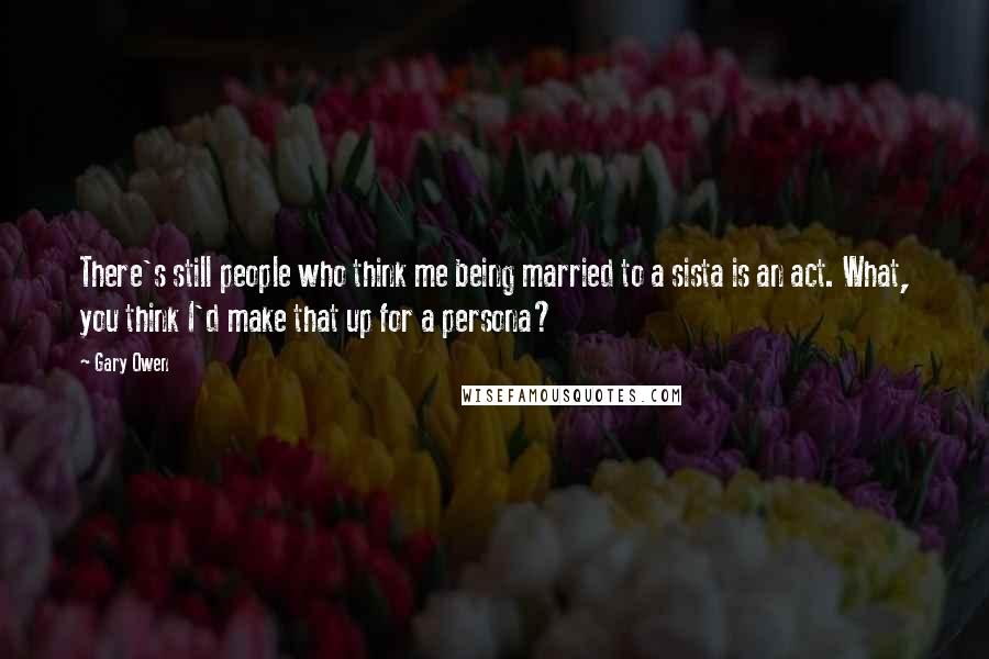 Gary Owen Quotes: There's still people who think me being married to a sista is an act. What, you think I'd make that up for a persona?